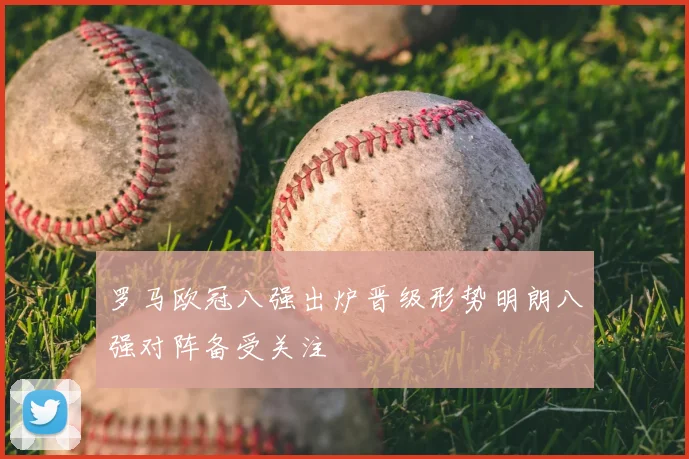 罗马欧冠八强出炉晋级形势明朗八强对阵备受关注