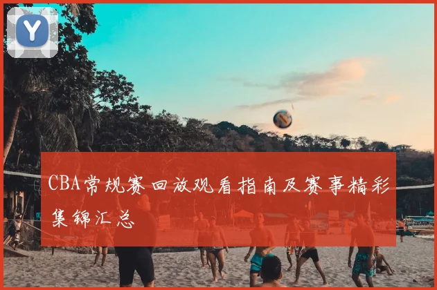 CBA常规赛回放观看指南及赛事精彩集锦汇总