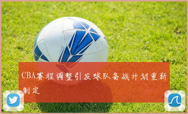 CBA赛程调整引发球队备战计划重新制定