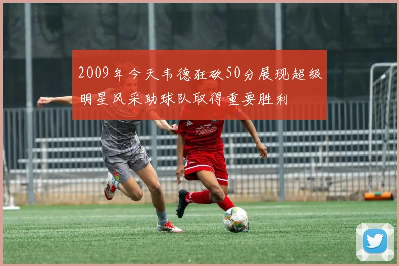 2009年今天韦德狂砍50分展现超级明星风采助球队取得重要胜利