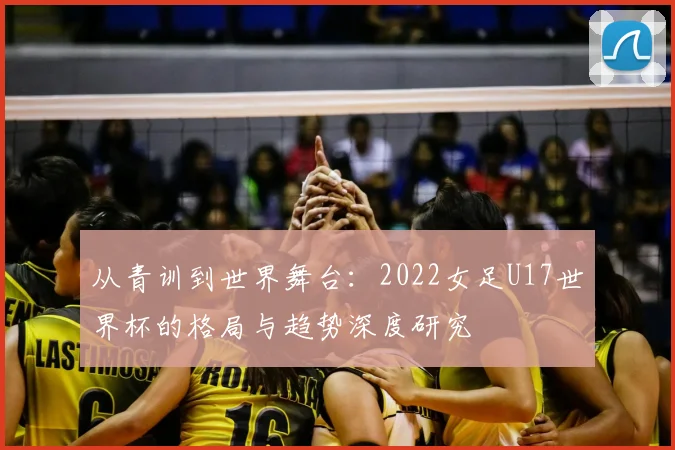 从青训到世界舞台：2022女足U17世界杯的格局与趋势深度研究