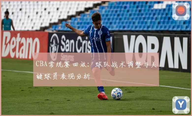 CBA常规赛回放：球队战术调整与关键球员表现分析