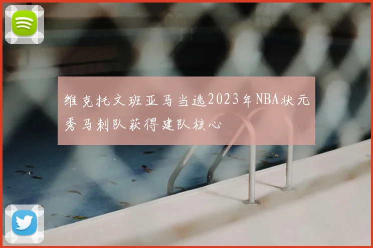 维克托文班亚马当选2023年NBA状元秀马刺队获得建队核心