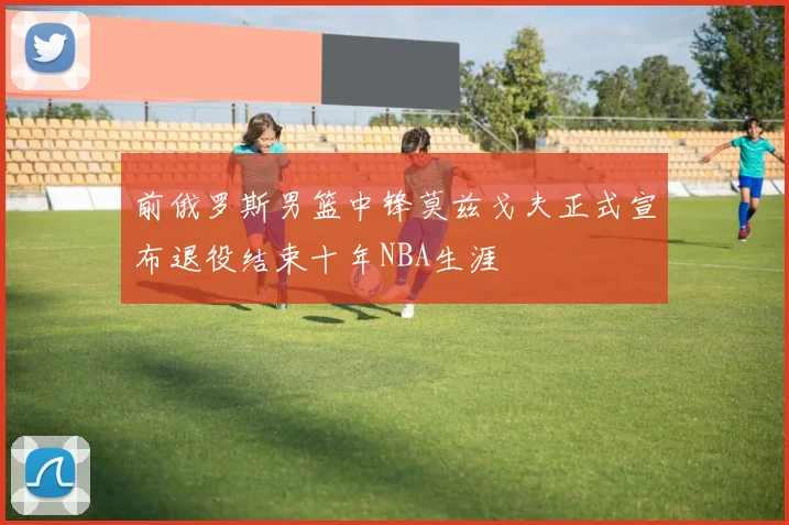 前俄罗斯男篮中锋莫兹戈夫正式宣布退役结束十年NBA生涯