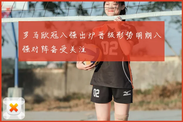 罗马欧冠八强出炉晋级形势明朗八强对阵备受关注