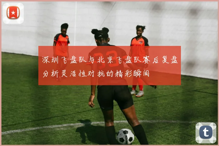 深圳飞盘队与北京飞盘队赛后复盘分析灵活性对抗的精彩瞬间