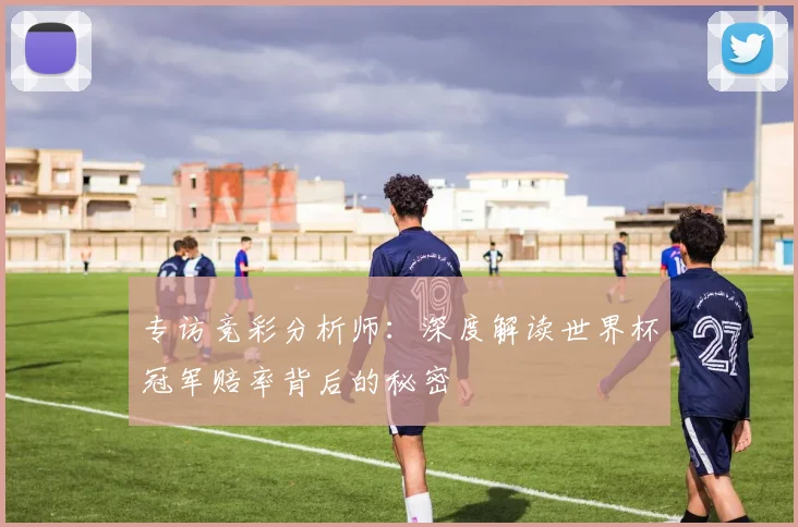 专访竞彩分析师：深度解读世界杯冠军赔率背后的秘密