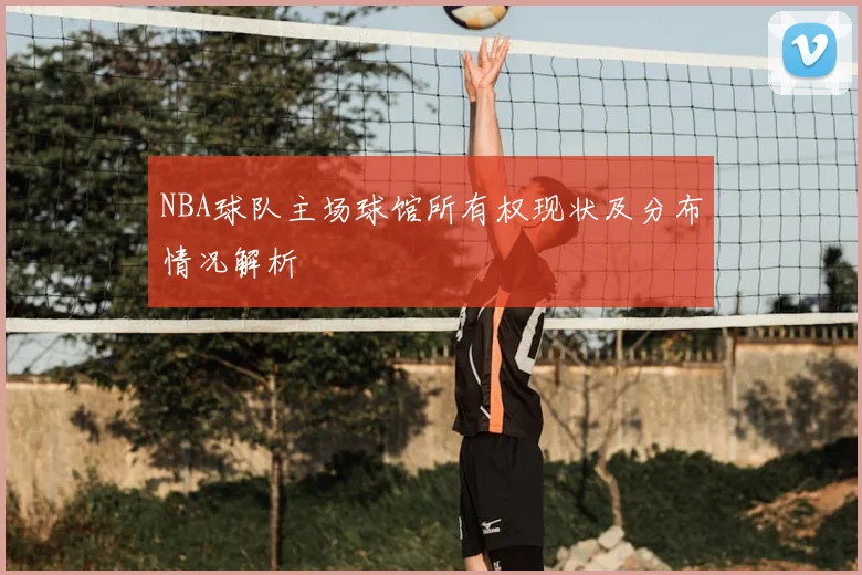 NBA球队主场球馆所有权现状及分布情况解析