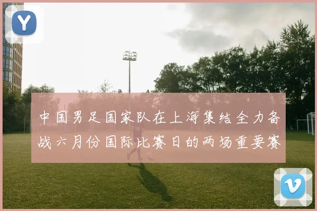 中国男足国家队在上海集结全力备战六月份国际比赛日的两场重要赛事