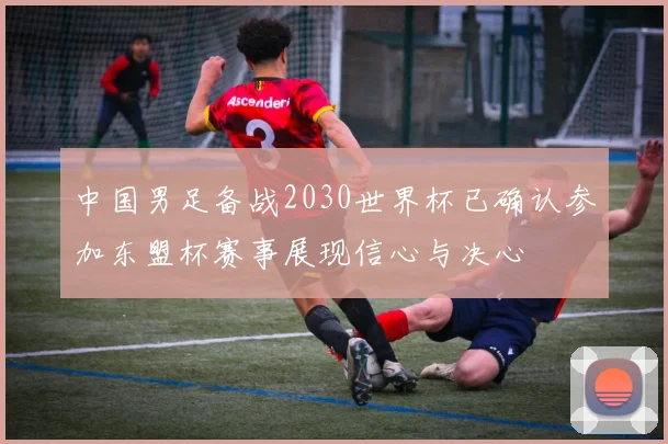 中国男足备战2030世界杯已确认参加东盟杯赛事展现信心与决心