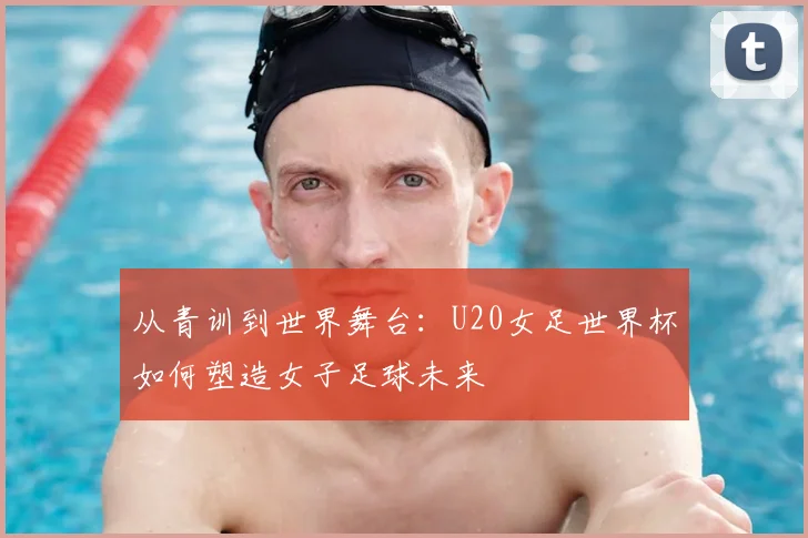 从青训到世界舞台：U20女足世界杯如何塑造女子足球未来