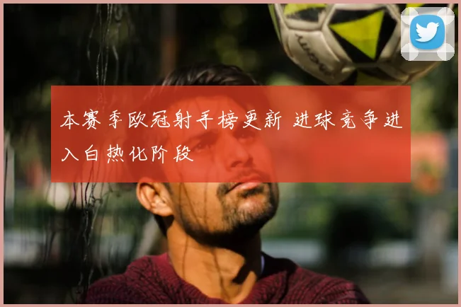 本赛季欧冠射手榜更新 进球竞争进入白热化阶段