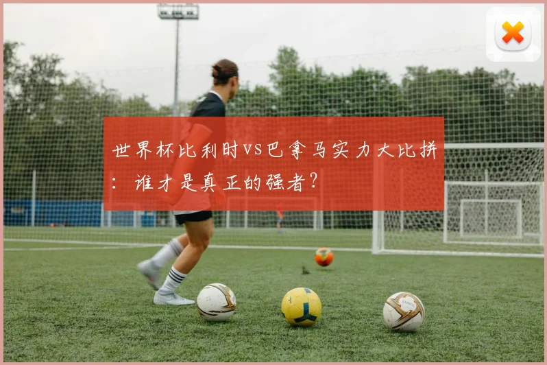 世界杯比利时vs巴拿马实力大比拼：谁才是真正的强者？