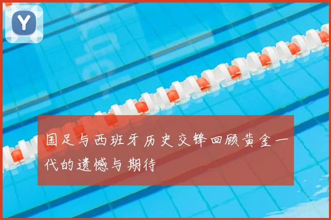 国足与西班牙历史交锋回顾黄金一代的遗憾与期待