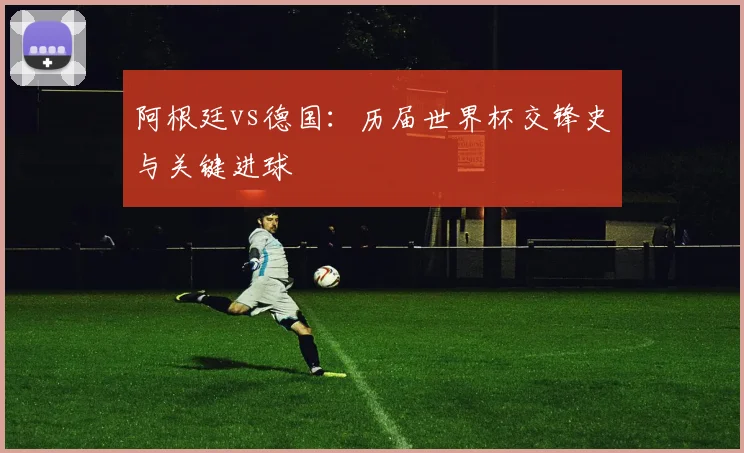 阿根廷vs德国：历届世界杯交锋史与关键进球