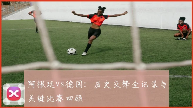 阿根廷vs德国：历史交锋全记录与关键比赛回顾