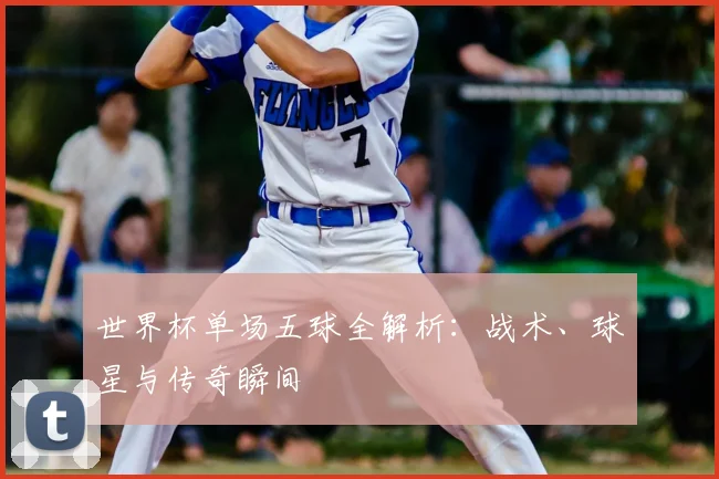 世界杯单场五球全解析：战术、球星与传奇瞬间