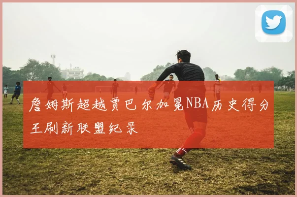 詹姆斯超越贾巴尔加冕NBA历史得分王刷新联盟纪录