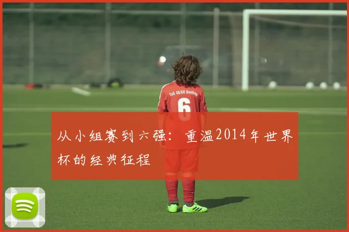 从小组赛到六强：重温2014年世界杯的经典征程