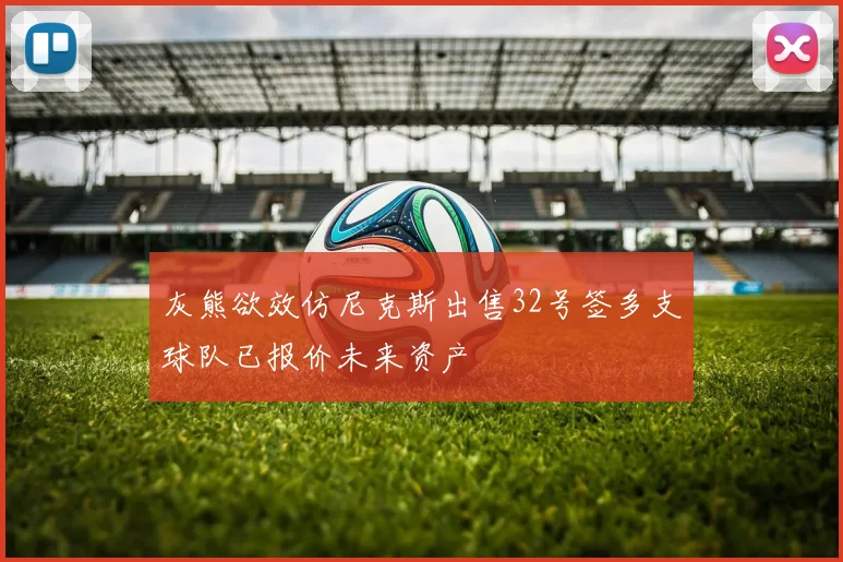 灰熊欲效仿尼克斯出售32号签多支球队已报价未来资产