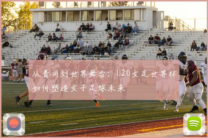 从青训到世界舞台：U20女足世界杯如何塑造女子足球未来