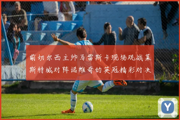 前切尔西主帅马雷斯卡现场观战莱斯特城对阵诺维奇的英冠精彩对决