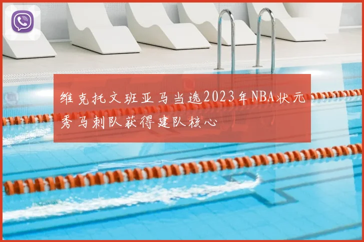 维克托文班亚马当选2023年NBA状元秀马刺队获得建队核心