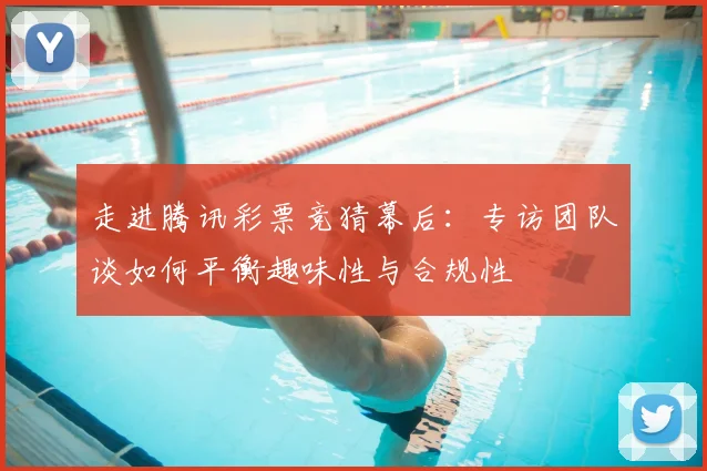 走进腾讯彩票竞猜幕后：专访团队谈如何平衡趣味性与合规性