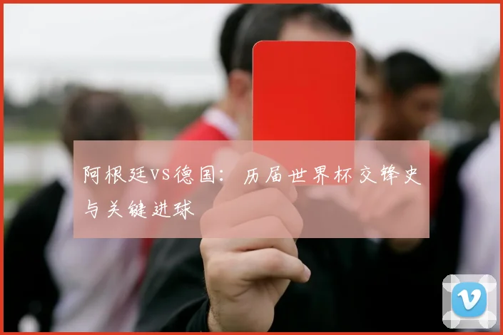阿根廷vs德国：历届世界杯交锋史与关键进球
