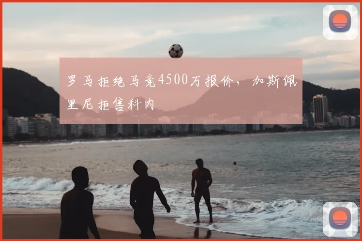 罗马拒绝马竞4500万报价，加斯佩里尼拒售科内