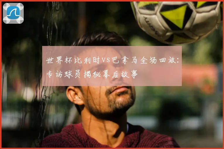 世界杯比利时vs巴拿马全场回放：专访球员揭秘幕后故事