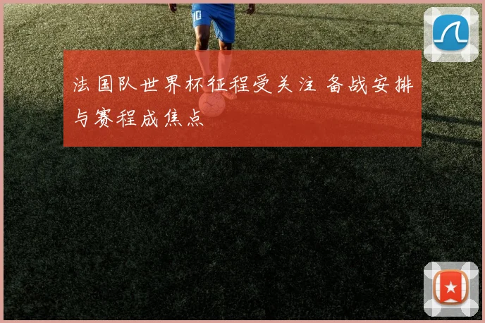 法国队世界杯征程受关注 备战安排与赛程成焦点