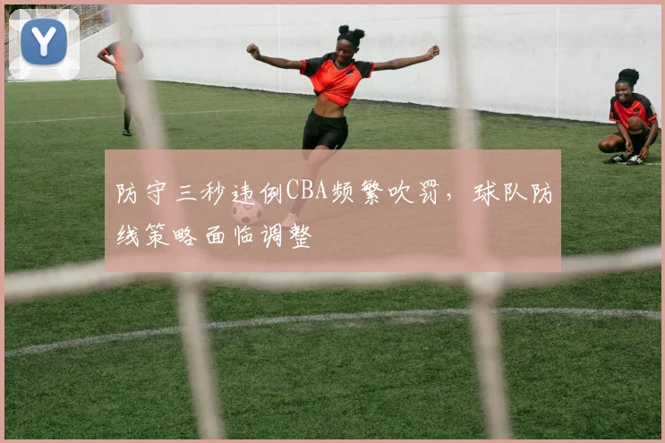 防守三秒违例CBA频繁吹罚，球队防线策略面临调整