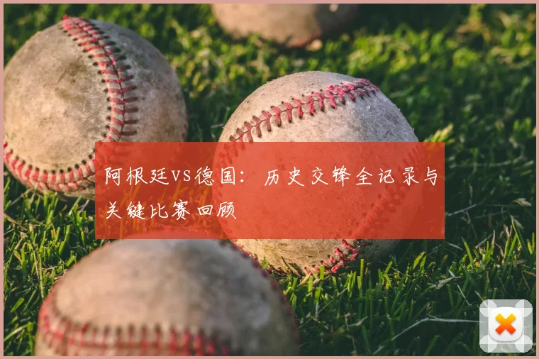 阿根廷vs德国：历史交锋全记录与关键比赛回顾