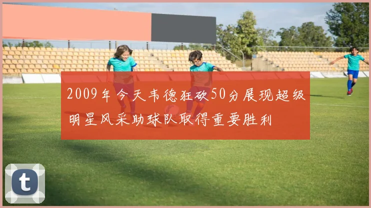 2009年今天韦德狂砍50分展现超级明星风采助球队取得重要胜利