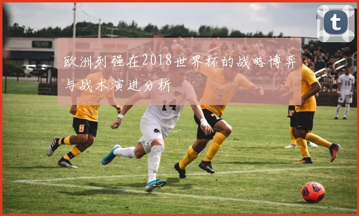 欧洲列强在2018世界杯的战略博弈与战术演进分析
